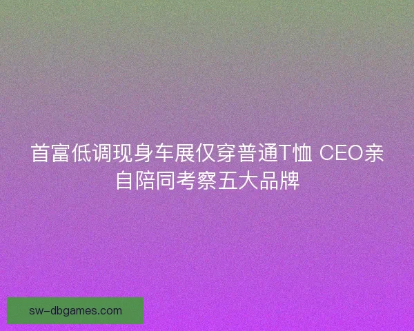 首富低调现身车展仅穿普通T恤 CEO亲自陪同考察五大品牌