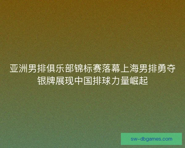 亚洲男排俱乐部锦标赛落幕上海男排勇夺银牌展现中国排球力量崛起
